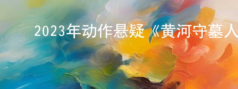 ﻿陈凯风发布﻿2023年动作悬疑《黄河守墓人》HD国语中字迅雷下载_电影天堂